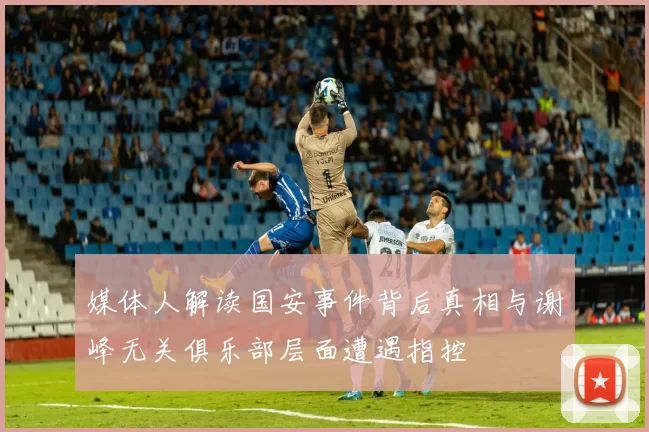 媒体人解读国安事件背后真相与谢峰无关俱乐部层面遭遇指控