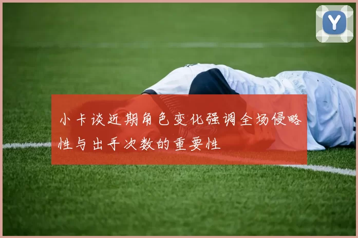 小卡谈近期角色变化强调全场侵略性与出手次数的重要性