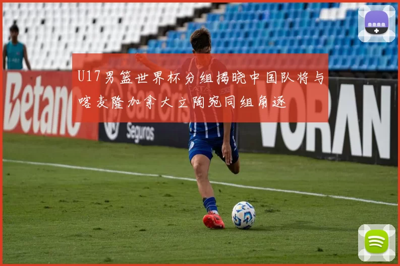 U17男篮世界杯分组揭晓中国队将与喀麦隆加拿大立陶宛同组角逐