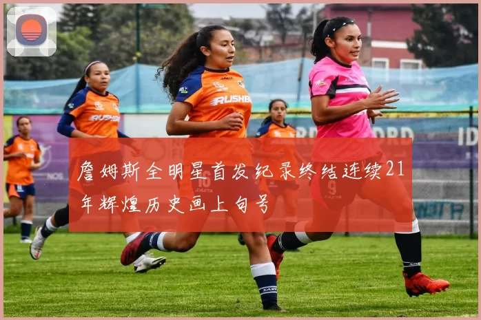 詹姆斯全明星首发纪录终结连续21年辉煌历史画上句号