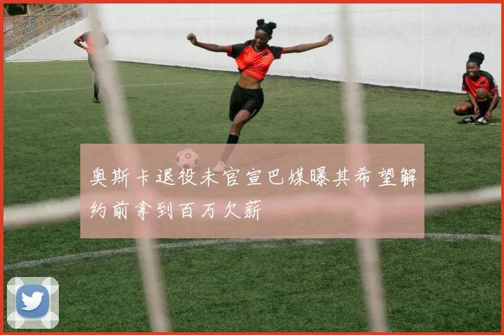 奥斯卡退役未官宣巴媒曝其希望解约前拿到百万欠薪