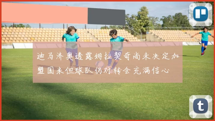 迪马济奥透露姆拉契奇尚未决定加盟国米但球队仍对转会充满信心