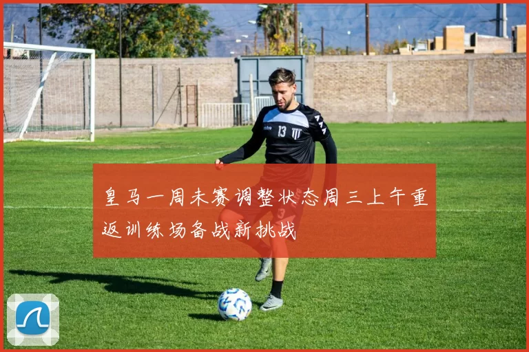 皇马一周未赛调整状态周三上午重返训练场备战新挑战
