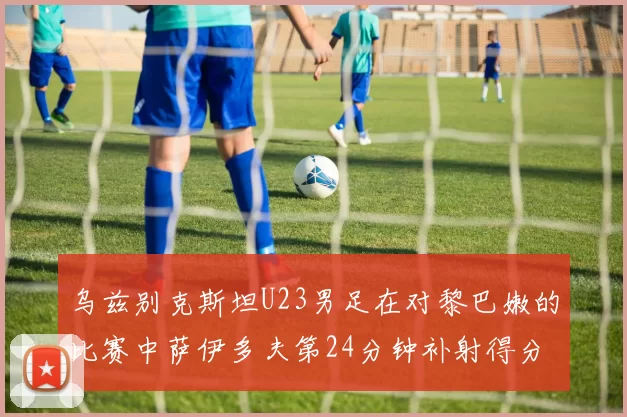 乌兹别克斯坦U23男足在对黎巴嫩的比赛中萨伊多夫第24分钟补射得分领先1-0